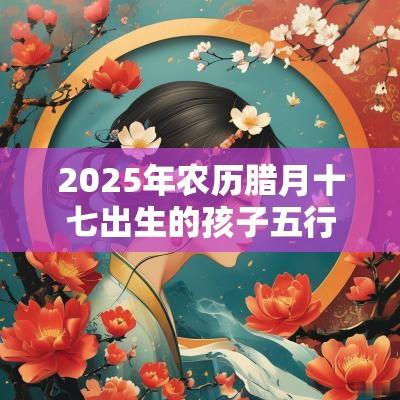 2025年农历腊月十七出生的孩子五行八字命运吉祥好听的名字
