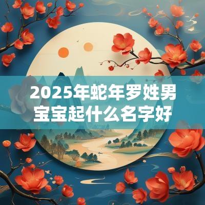 2025年蛇年罗姓男宝宝起什么名字好顶天立地的男生好名字