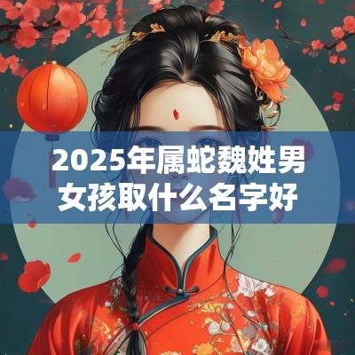 2025年属蛇魏姓男女孩取什么名字好人见人爱的宝宝起名大全