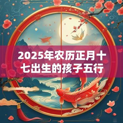 2025年农历正月十七出生的孩子五行八字命运讨人喜欢的名字 2025年农历正月十七出生的孩子五行八字命运讨人喜欢的名字