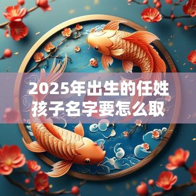2025年出生的任姓孩子名字要怎么取任姓宝宝的取名诀窍分享