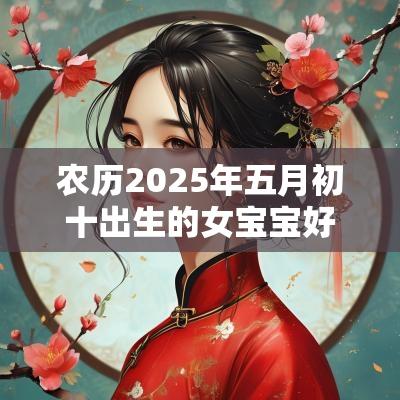 农历2025年五月初十出生的女宝宝好吗五行缺水免费取好名字