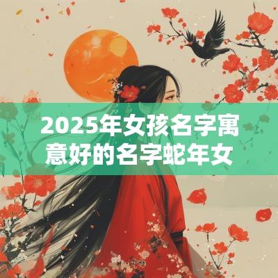 2025年女孩名字寓意好的名字蛇年女宝宝吉祥的名字大全
