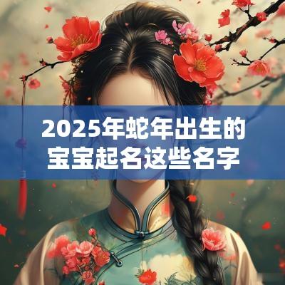 2025年蛇年出生的宝宝起名这些名字简直是惊艳了时光