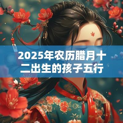 2025年农历腊月十二出生的孩子五行属什么如何取名促运