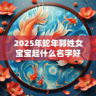 2025年蛇年郭姓女宝宝起什么名字好机智善良的女生起名