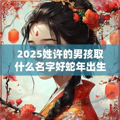 2025姓许的男孩取什么名字好蛇年出生的男宝宝名字大全