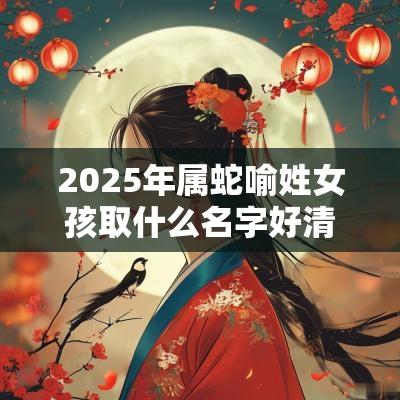 2025年属蛇喻姓女孩取什么名字好清丽绝俗的女宝宝起名