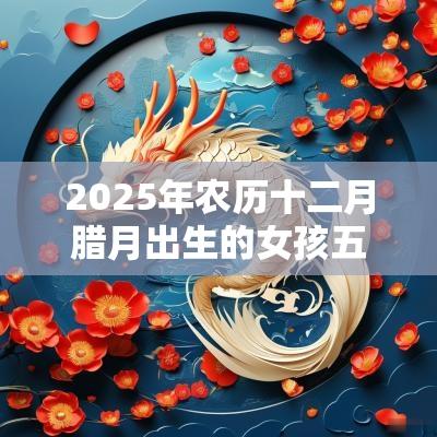 2025年农历十二月腊月出生的女孩五行缺什么怎么取名字