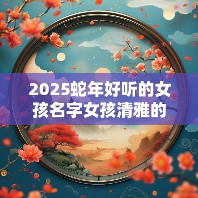 2025蛇年好听的女孩名字女孩清雅的名字2025年属蛇