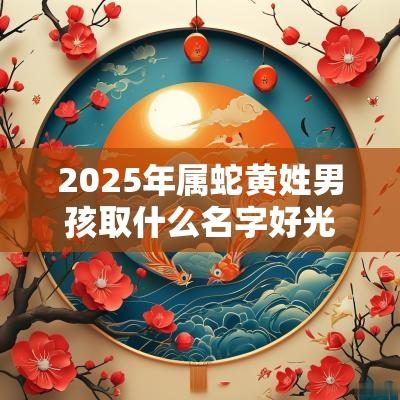 2025年属蛇黄姓男孩取什么名字好光明磊落的男宝宝起名