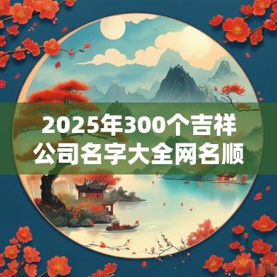 2025年300个吉祥公司名字大全网名顺口四字企业名称