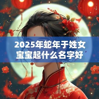 2025年蛇年于姓女宝宝起什么名字好冰雪聪明的女生取名