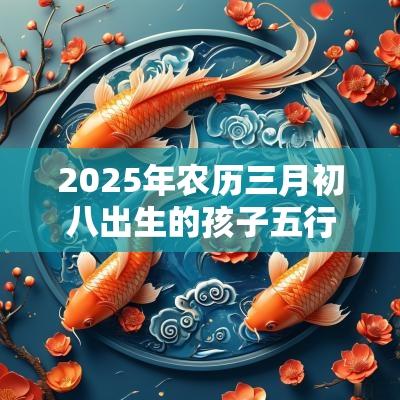 2025年农历三月初八出生的孩子五行取名打分最佳宜用字 2025年农历三月初八出生的孩子五行取名打分最佳宜用字