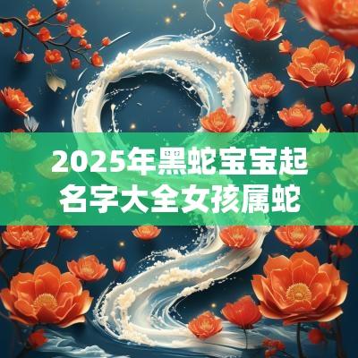 2025年黑蛇宝宝起名字大全女孩属蛇女宝宝寓意好的名字
