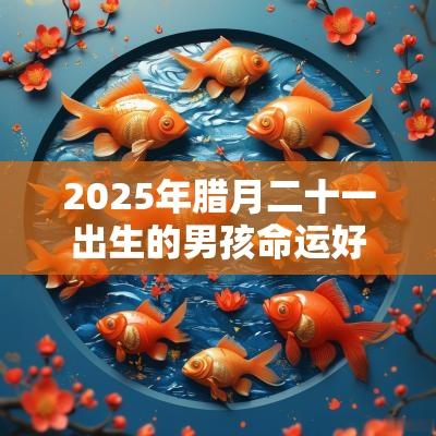 2025年腊月二十一出生的男孩命运好吗五行缺木男孩名字 2025年腊月二十一出生的男孩命运好吗五行缺木男孩名字