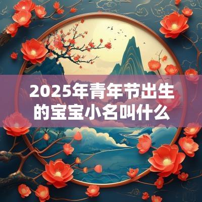 2025年青年节出生的宝宝小名叫什么可爱有趣的名字集锦