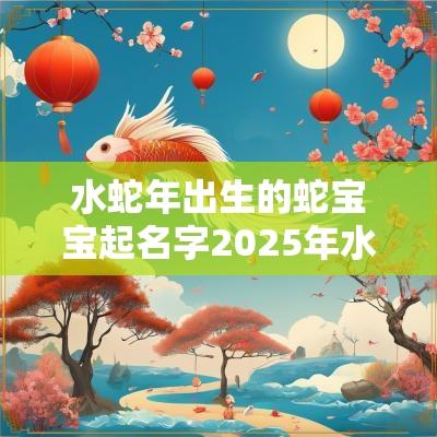 水蛇年出生的蛇宝宝起名字2025年水虎女宝宝名字精选