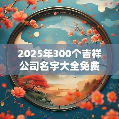 2025年300个吉祥公司名字大全免费三个字的企业名