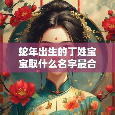 蛇年出生的丁姓宝宝取什么名字最合适安康幸福的宝宝名字