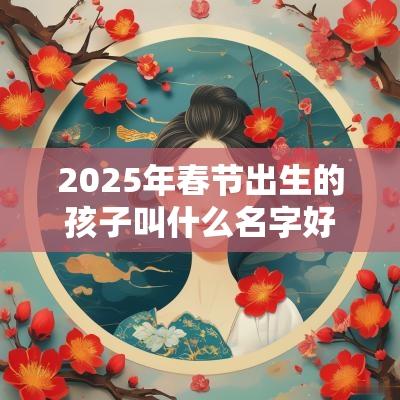 2025年春节出生的孩子叫什么名字好精选蛇年宝宝名字