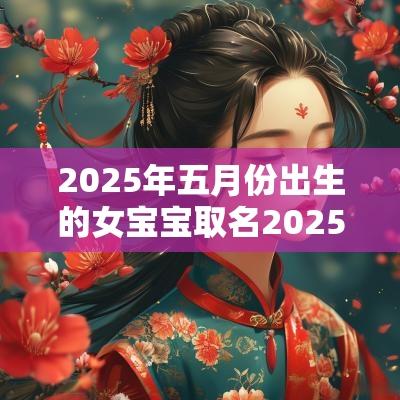 2025年五月份出生的女宝宝取名2025年蛇宝宝起名