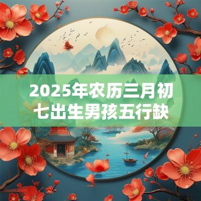 2025年农历三月初七出生男孩五行缺什么今日八字取名