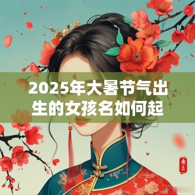 2025年大暑节气出生的女孩名如何起乖巧懂事名字分享