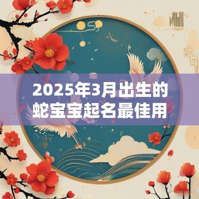 2025年3月出生的蛇宝宝起名最佳用字宜忌用字大全