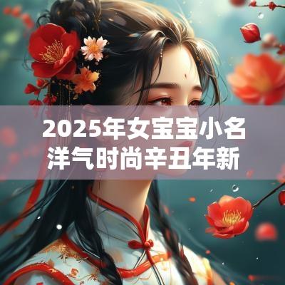 2025年女宝宝小名洋气时尚辛丑年新生儿取名高分展现