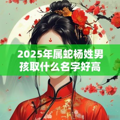 2025年属蛇杨姓男孩取什么名字好高雅清秀的男生名字