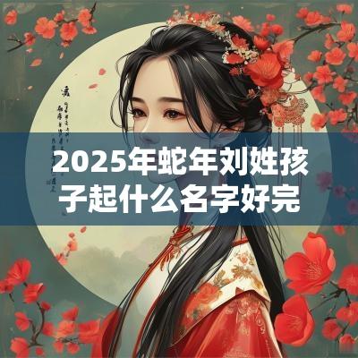 2025年蛇年刘姓孩子起什么名字好完美无缺的宝宝好名