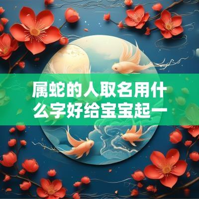 属蛇的人取名用什么字好给宝宝起一个虎虎生威的好名字