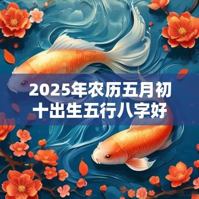 2025年农历五月初十出生五行八字好吗根据五行取名字