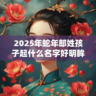 2025年蛇年郎姓孩子起什么名字好明眸皓齿的宝宝取名