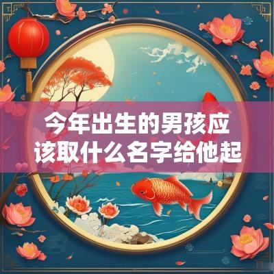 今年出生的男孩应该取什么名字给他起个前程似锦的好名