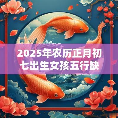 2025年农历正月初七出生女孩五行缺火取名新颖有内涵