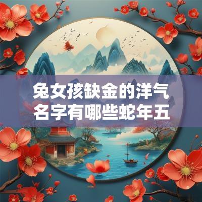 兔女孩缺金的洋气名字有哪些蛇年五行缺金最旺的名字女孩