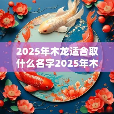 2025年木龙适合取什么名字2025年木蛇年起啥名好