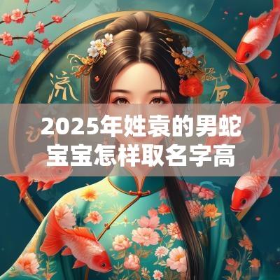 2025年姓袁的男蛇宝宝怎样取名字高质量超赞男孩名字