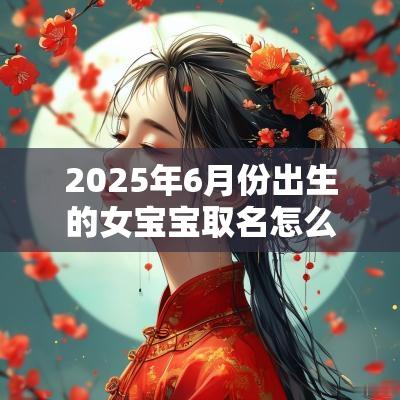 2025年6月份出生的女宝宝取名怎么样（精选300个）