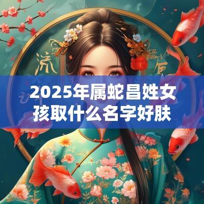 2025年属蛇昌姓女孩取什么名字好肤如凝脂的女生取名