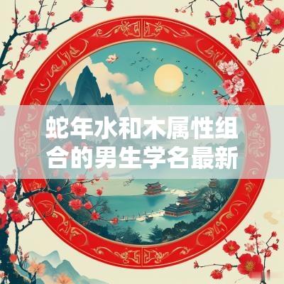 蛇年水和木属性组合的男生学名最新版聪明的男宝宝名字