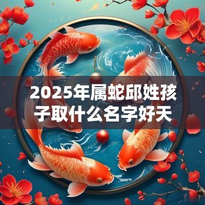 2025年属蛇邱姓孩子取什么名字好天资聪慧的宝宝起名
