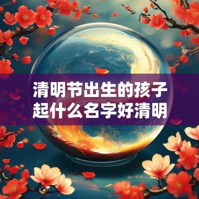 清明节出生的孩子起什么名字好清明出生的男女名字大全