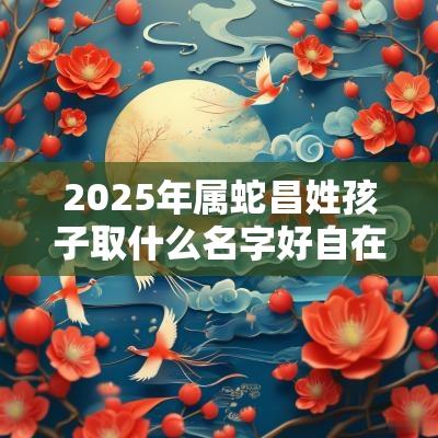 2025年属蛇昌姓孩子取什么名字好自在逍遥的宝宝起名