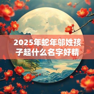 2025年蛇年邬姓孩子起什么名字好精致美妙的宝宝取名