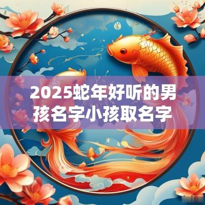2025蛇年好听的男孩名字小孩取名字大全2025属蛇