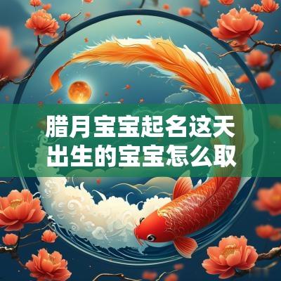 腊月宝宝起名这天出生的宝宝怎么取小名顺风顺水的名字