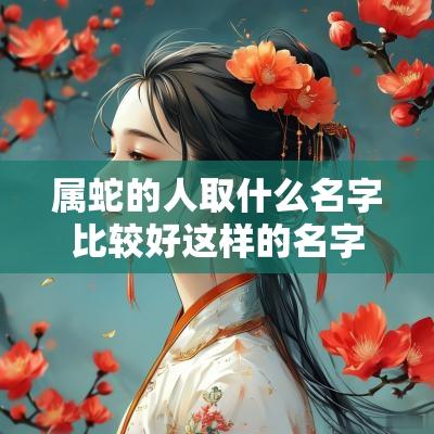 属蛇的人取什么名字比较好这样的名字一听就是高颜值宝宝